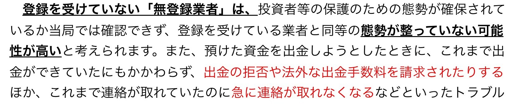金融庁の注意喚起。登録を受けていない無登録業者は、投資者等の保護のための態勢が整っていない可能性が高い。出金の拒否や法外な出金手数料を請求されたり、急に連絡が取れなくなるなどのトラブルの声が多く寄せられていると書かれている